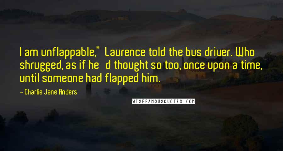 Charlie Jane Anders Quotes: I am unflappable," Laurence told the bus driver. Who shrugged, as if he'd thought so too, once upon a time, until someone had flapped him.