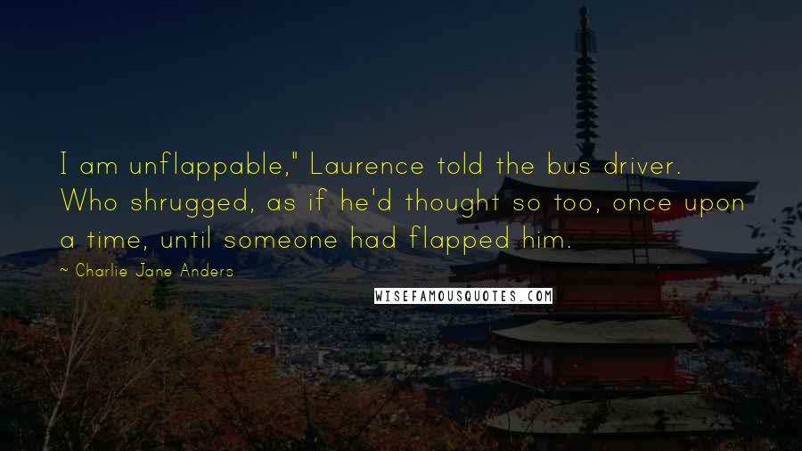Charlie Jane Anders Quotes: I am unflappable," Laurence told the bus driver. Who shrugged, as if he'd thought so too, once upon a time, until someone had flapped him.