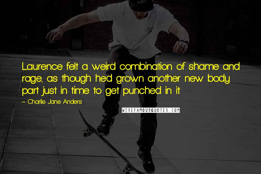 Charlie Jane Anders Quotes: Laurence felt a weird combination of shame and rage, as though he'd grown another new body part just in time to get punched in it.