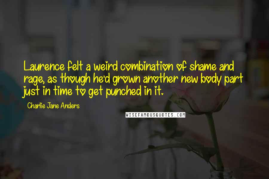 Charlie Jane Anders Quotes: Laurence felt a weird combination of shame and rage, as though he'd grown another new body part just in time to get punched in it.