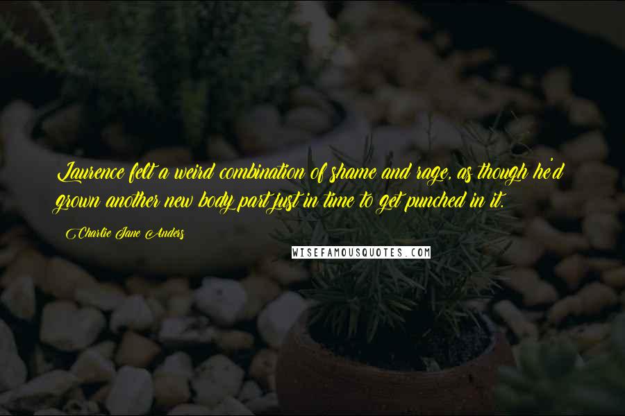 Charlie Jane Anders Quotes: Laurence felt a weird combination of shame and rage, as though he'd grown another new body part just in time to get punched in it.