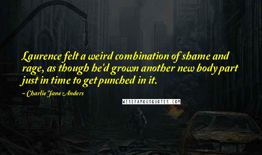 Charlie Jane Anders Quotes: Laurence felt a weird combination of shame and rage, as though he'd grown another new body part just in time to get punched in it.