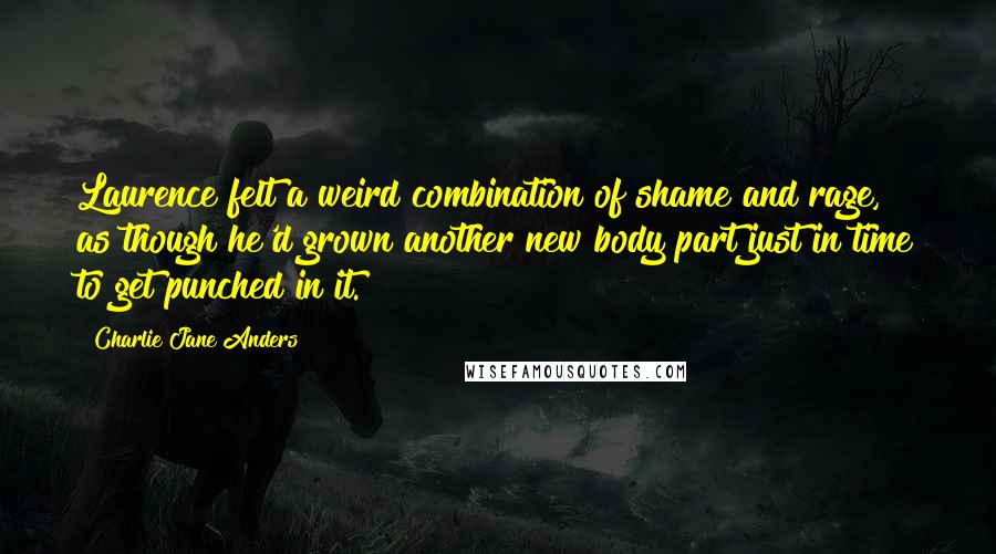 Charlie Jane Anders Quotes: Laurence felt a weird combination of shame and rage, as though he'd grown another new body part just in time to get punched in it.