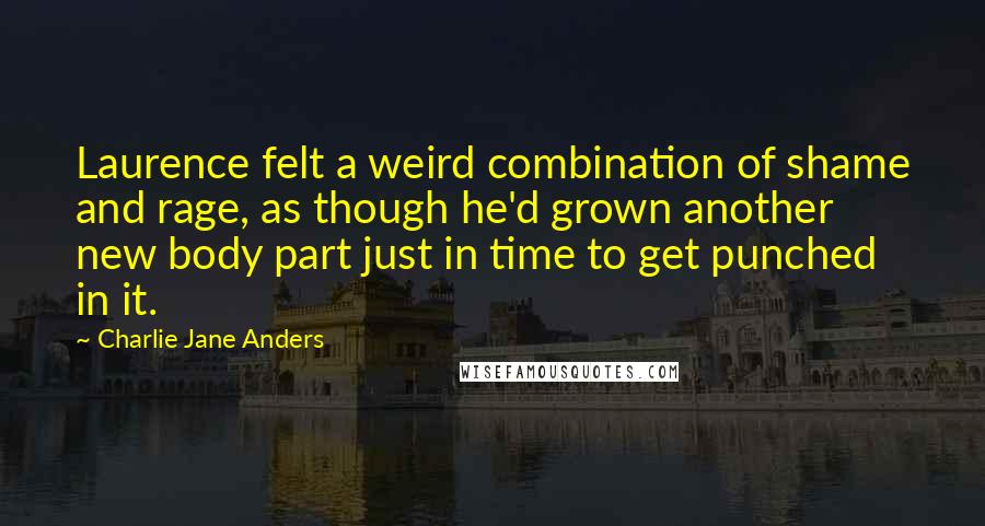 Charlie Jane Anders Quotes: Laurence felt a weird combination of shame and rage, as though he'd grown another new body part just in time to get punched in it.