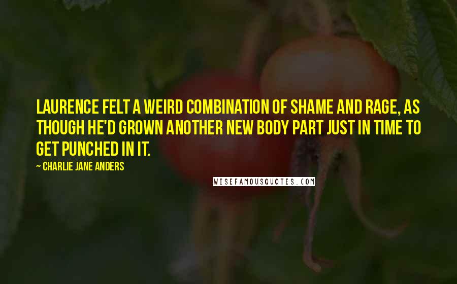 Charlie Jane Anders Quotes: Laurence felt a weird combination of shame and rage, as though he'd grown another new body part just in time to get punched in it.