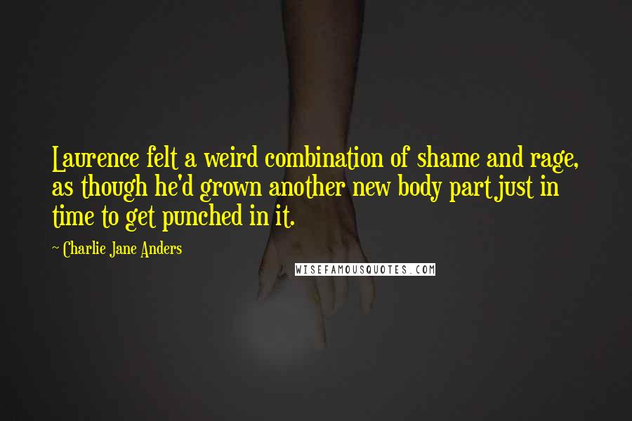 Charlie Jane Anders Quotes: Laurence felt a weird combination of shame and rage, as though he'd grown another new body part just in time to get punched in it.