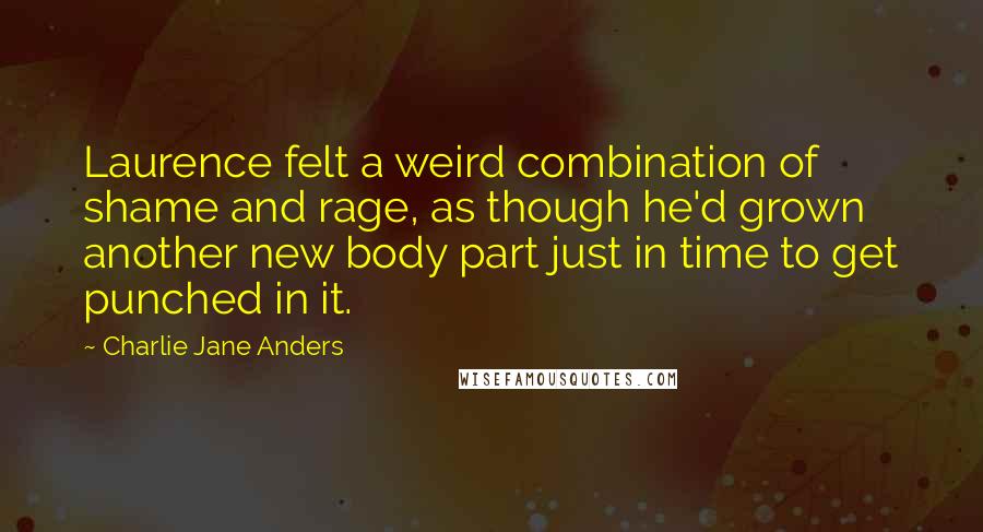 Charlie Jane Anders Quotes: Laurence felt a weird combination of shame and rage, as though he'd grown another new body part just in time to get punched in it.