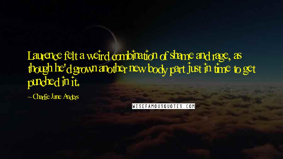 Charlie Jane Anders Quotes: Laurence felt a weird combination of shame and rage, as though he'd grown another new body part just in time to get punched in it.