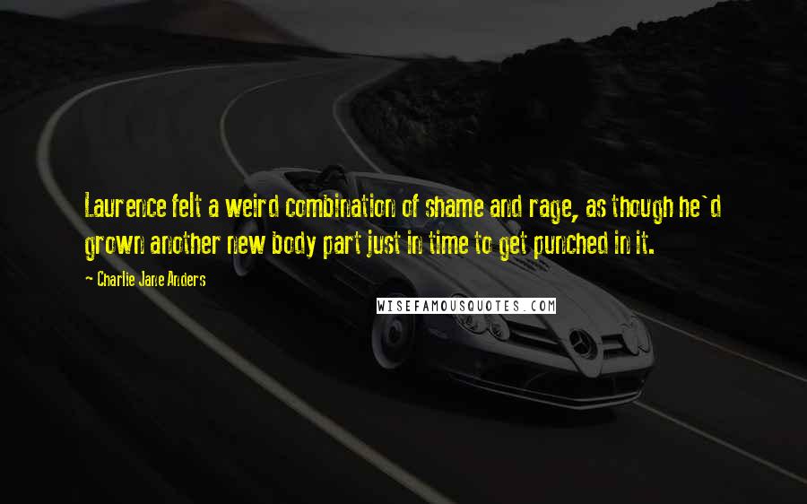 Charlie Jane Anders Quotes: Laurence felt a weird combination of shame and rage, as though he'd grown another new body part just in time to get punched in it.