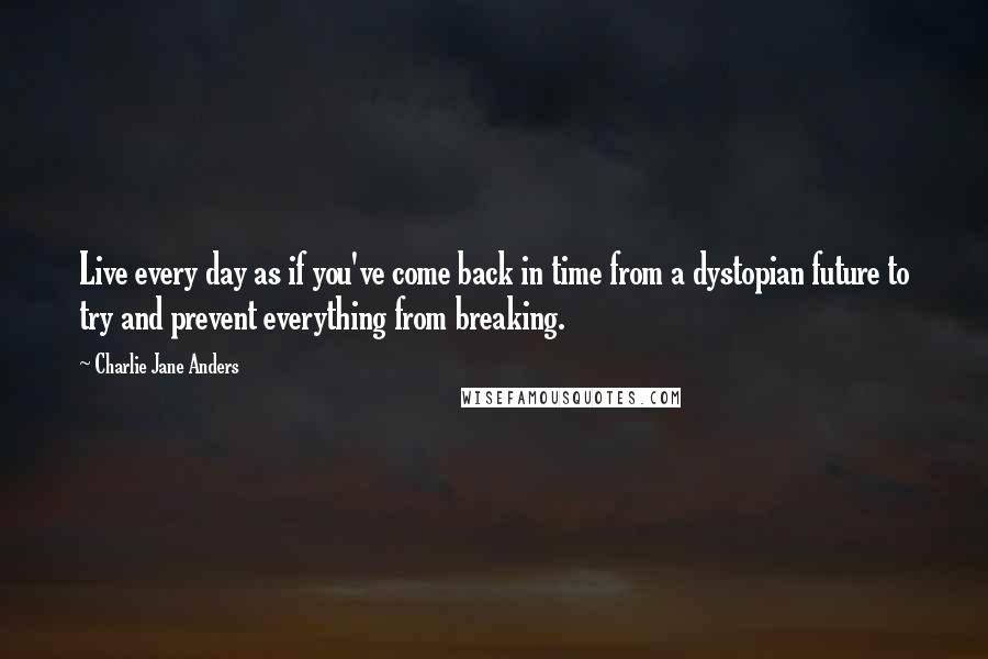 Charlie Jane Anders Quotes: Live every day as if you've come back in time from a dystopian future to try and prevent everything from breaking.