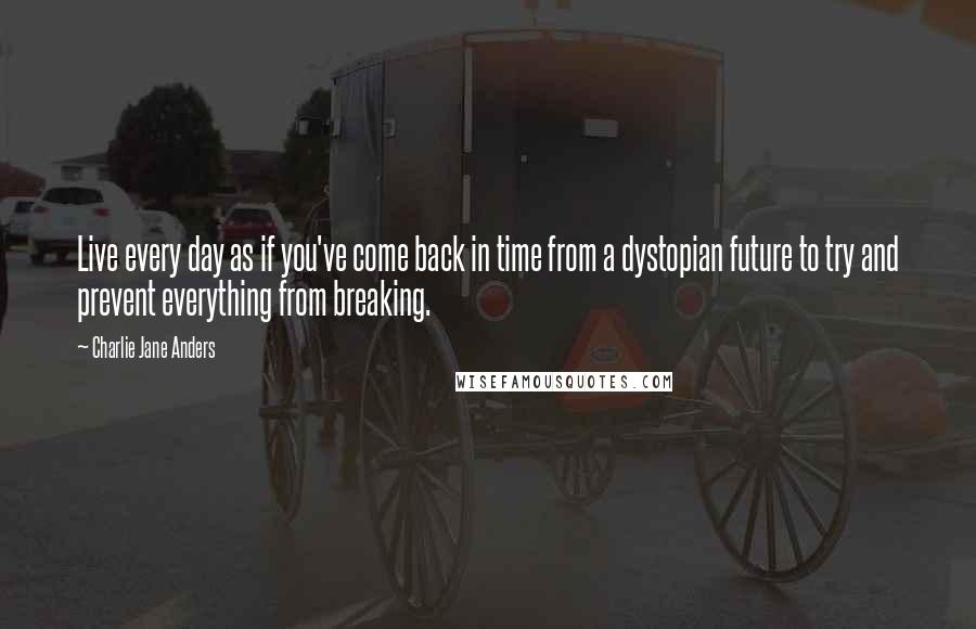 Charlie Jane Anders Quotes: Live every day as if you've come back in time from a dystopian future to try and prevent everything from breaking.