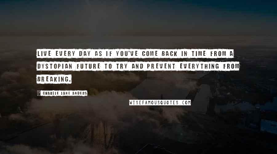 Charlie Jane Anders Quotes: Live every day as if you've come back in time from a dystopian future to try and prevent everything from breaking.