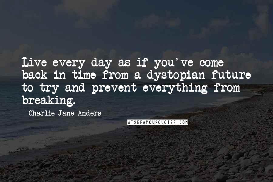 Charlie Jane Anders Quotes: Live every day as if you've come back in time from a dystopian future to try and prevent everything from breaking.