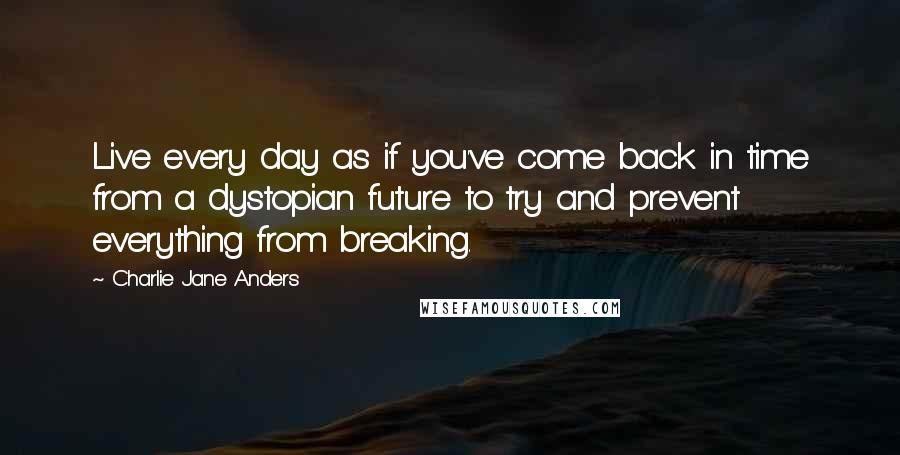 Charlie Jane Anders Quotes: Live every day as if you've come back in time from a dystopian future to try and prevent everything from breaking.