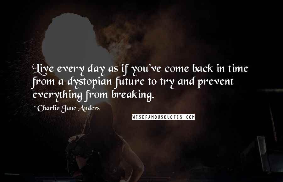 Charlie Jane Anders Quotes: Live every day as if you've come back in time from a dystopian future to try and prevent everything from breaking.