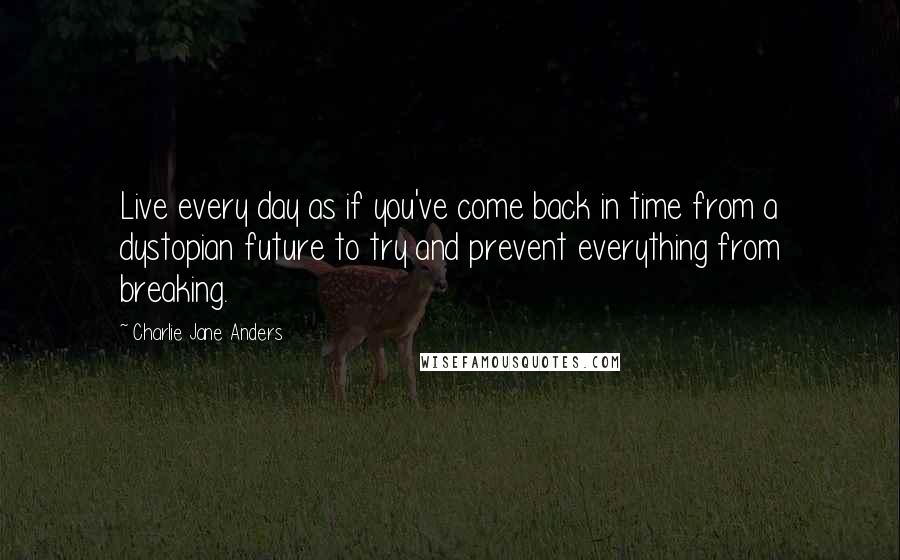 Charlie Jane Anders Quotes: Live every day as if you've come back in time from a dystopian future to try and prevent everything from breaking.