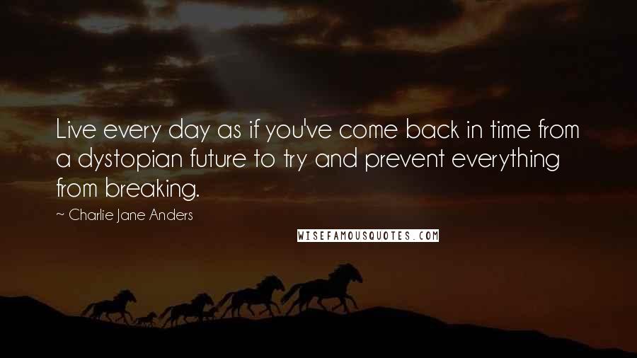 Charlie Jane Anders Quotes: Live every day as if you've come back in time from a dystopian future to try and prevent everything from breaking.