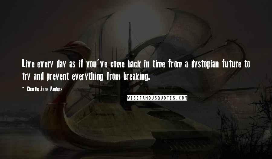 Charlie Jane Anders Quotes: Live every day as if you've come back in time from a dystopian future to try and prevent everything from breaking.