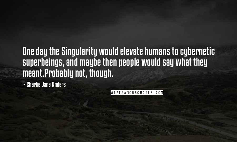 Charlie Jane Anders Quotes: One day the Singularity would elevate humans to cybernetic superbeings, and maybe then people would say what they meant.Probably not, though.