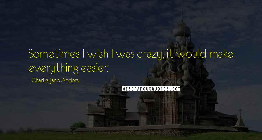 Charlie Jane Anders Quotes: Sometimes I wish I was crazy, it would make everything easier.