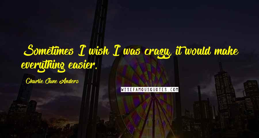 Charlie Jane Anders Quotes: Sometimes I wish I was crazy, it would make everything easier.
