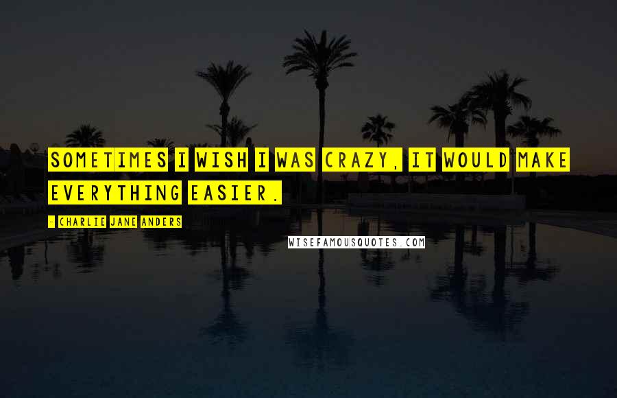 Charlie Jane Anders Quotes: Sometimes I wish I was crazy, it would make everything easier.