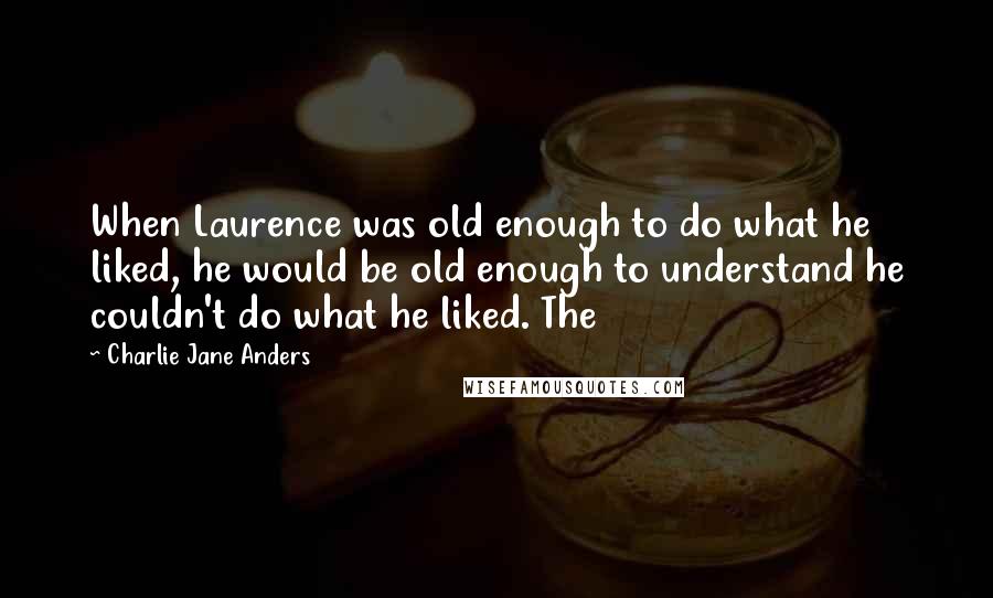 Charlie Jane Anders Quotes: When Laurence was old enough to do what he liked, he would be old enough to understand he couldn't do what he liked. The