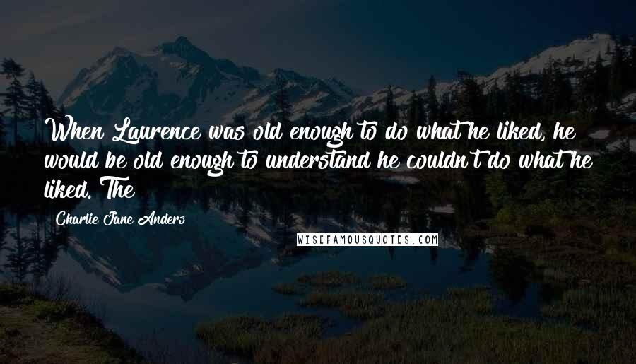 Charlie Jane Anders Quotes: When Laurence was old enough to do what he liked, he would be old enough to understand he couldn't do what he liked. The