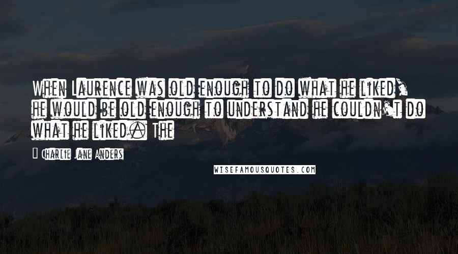 Charlie Jane Anders Quotes: When Laurence was old enough to do what he liked, he would be old enough to understand he couldn't do what he liked. The