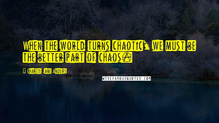 Charlie Jane Anders Quotes: When the world turns chaotic, we must be the better part of chaos.