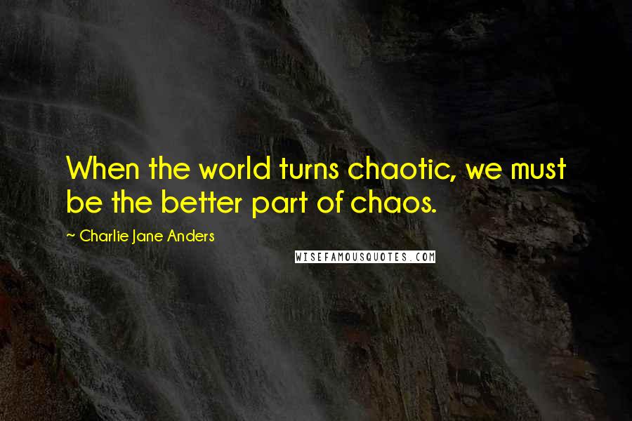 Charlie Jane Anders Quotes: When the world turns chaotic, we must be the better part of chaos.