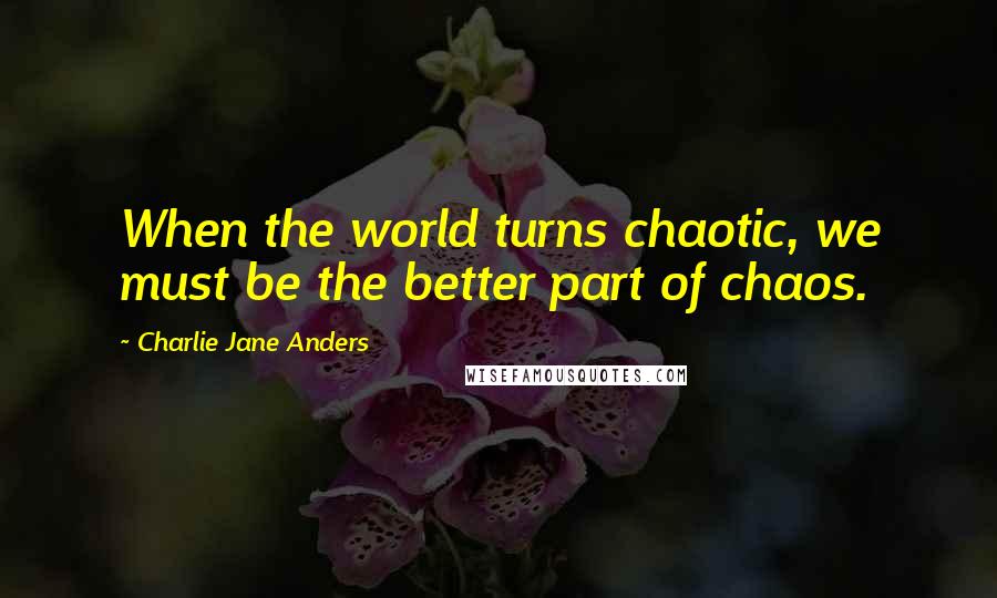 Charlie Jane Anders Quotes: When the world turns chaotic, we must be the better part of chaos.