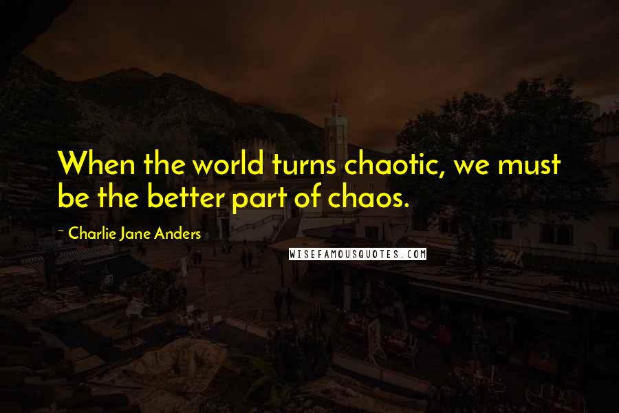 Charlie Jane Anders Quotes: When the world turns chaotic, we must be the better part of chaos.