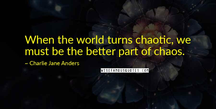 Charlie Jane Anders Quotes: When the world turns chaotic, we must be the better part of chaos.