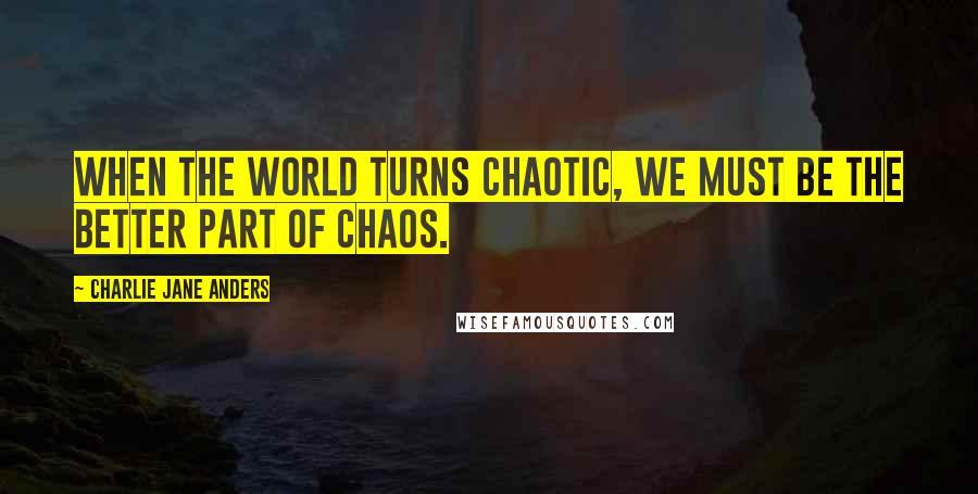 Charlie Jane Anders Quotes: When the world turns chaotic, we must be the better part of chaos.