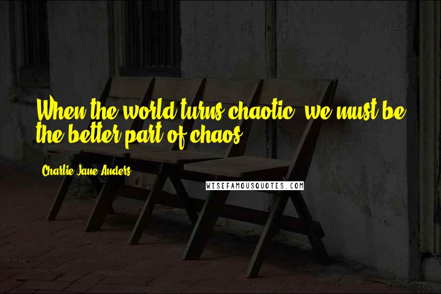 Charlie Jane Anders Quotes: When the world turns chaotic, we must be the better part of chaos.