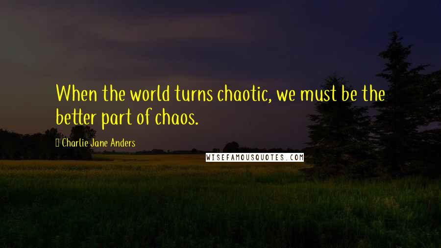 Charlie Jane Anders Quotes: When the world turns chaotic, we must be the better part of chaos.