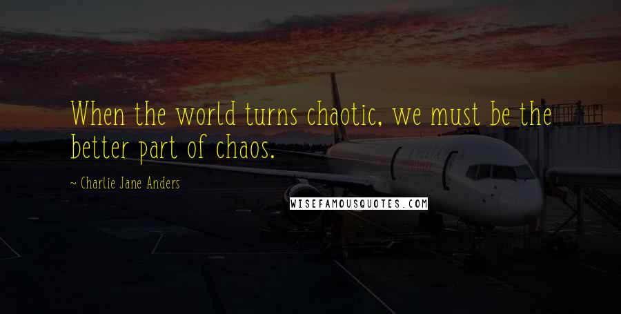 Charlie Jane Anders Quotes: When the world turns chaotic, we must be the better part of chaos.