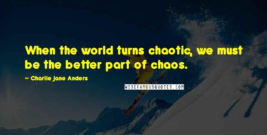 Charlie Jane Anders Quotes: When the world turns chaotic, we must be the better part of chaos.