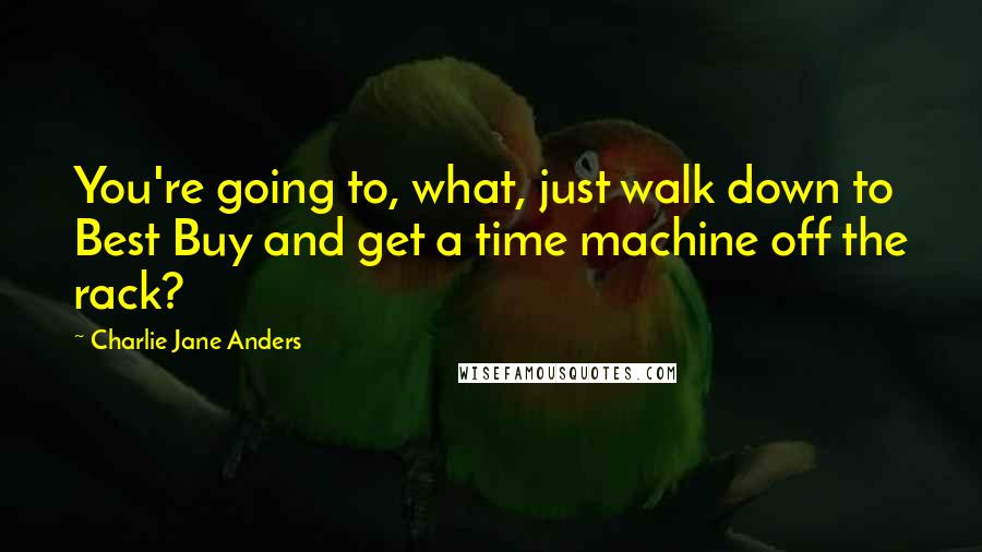 Charlie Jane Anders Quotes: You're going to, what, just walk down to Best Buy and get a time machine off the rack?