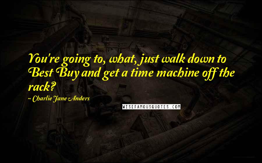 Charlie Jane Anders Quotes: You're going to, what, just walk down to Best Buy and get a time machine off the rack?