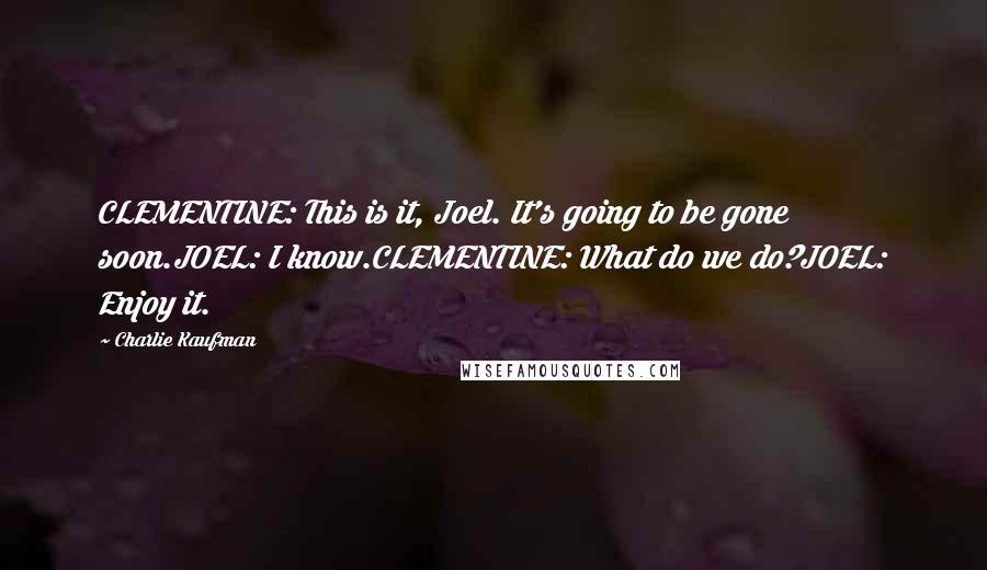 Charlie Kaufman Quotes: CLEMENTINE: This is it, Joel. It's going to be gone soon.JOEL: I know.CLEMENTINE: What do we do?JOEL: Enjoy it.