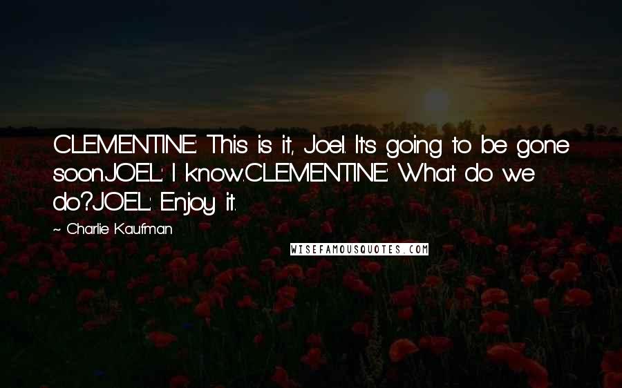 Charlie Kaufman Quotes: CLEMENTINE: This is it, Joel. It's going to be gone soon.JOEL: I know.CLEMENTINE: What do we do?JOEL: Enjoy it.