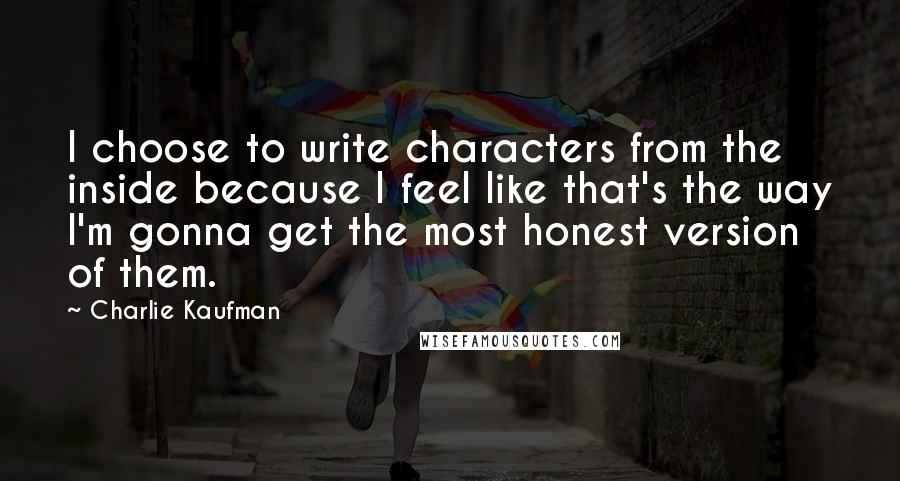 Charlie Kaufman Quotes: I choose to write characters from the inside because I feel like that's the way I'm gonna get the most honest version of them.