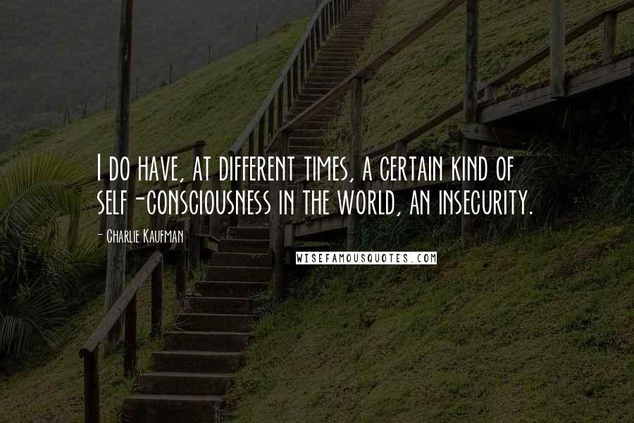 Charlie Kaufman Quotes: I do have, at different times, a certain kind of self-consciousness in the world, an insecurity.