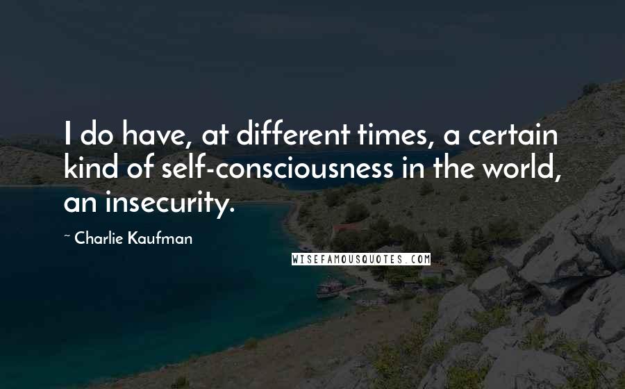 Charlie Kaufman Quotes: I do have, at different times, a certain kind of self-consciousness in the world, an insecurity.