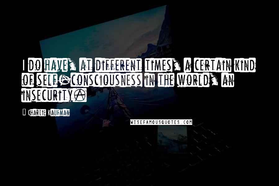 Charlie Kaufman Quotes: I do have, at different times, a certain kind of self-consciousness in the world, an insecurity.