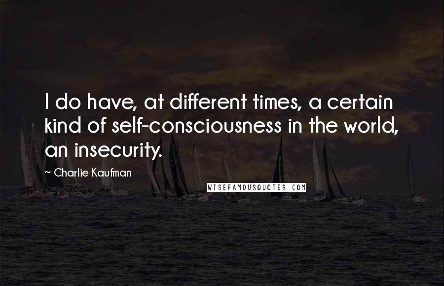 Charlie Kaufman Quotes: I do have, at different times, a certain kind of self-consciousness in the world, an insecurity.