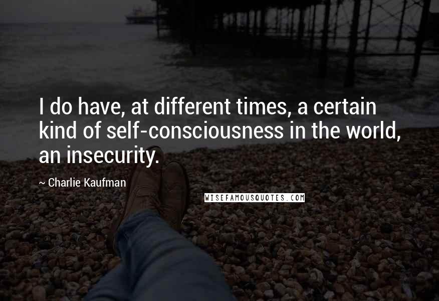 Charlie Kaufman Quotes: I do have, at different times, a certain kind of self-consciousness in the world, an insecurity.