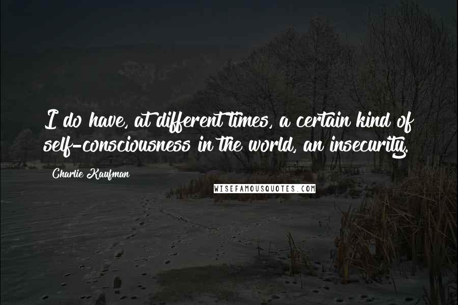 Charlie Kaufman Quotes: I do have, at different times, a certain kind of self-consciousness in the world, an insecurity.